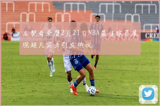 东契奇荣膺2月21日NBA最佳球员展现超凡实力引发热议