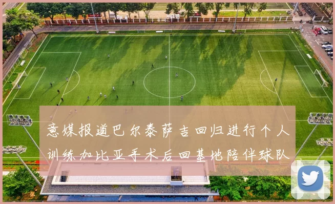 意媒报道巴尔泰萨吉回归进行个人训练加比亚手术后回基地陪伴球队恢复状态