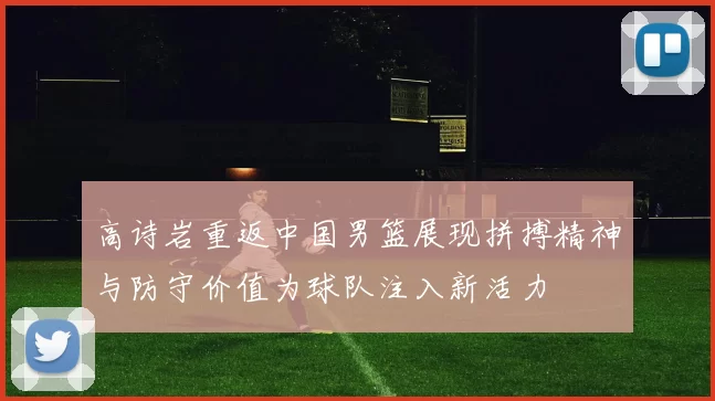 高诗岩重返中国男篮展现拼搏精神与防守价值为球队注入新活力