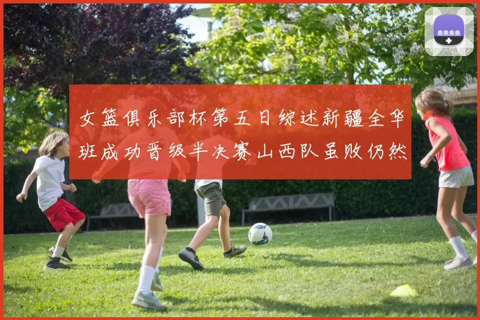女篮俱乐部杯第五日综述新疆全华班成功晋级半决赛山西队虽败仍然晋级
