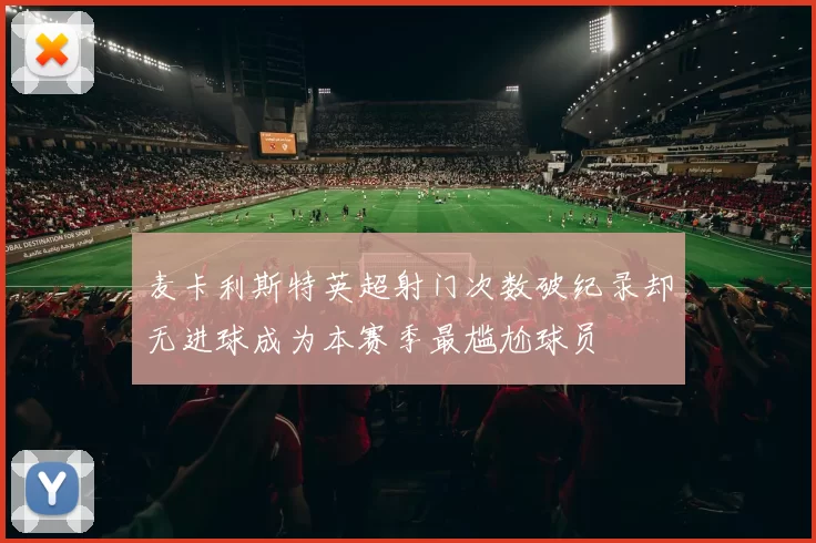 麦卡利斯特英超射门次数破纪录却无进球成为本赛季最尴尬球员