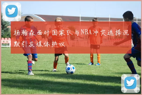 杨瀚森面对国家队与NBA冲突选择沉默引发媒体热议