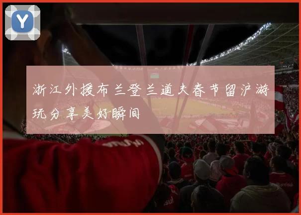 浙江外援布兰登兰道夫春节留沪游玩分享美好瞬间