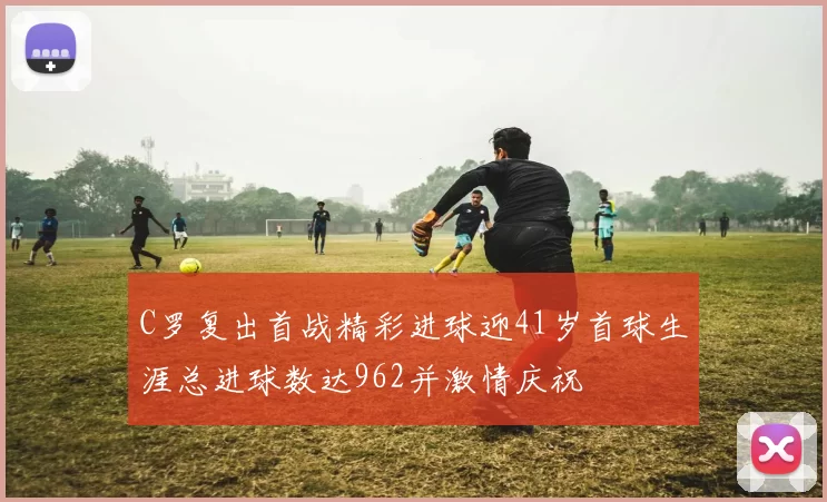 C罗复出首战精彩进球迎41岁首球生涯总进球数达962并激情庆祝