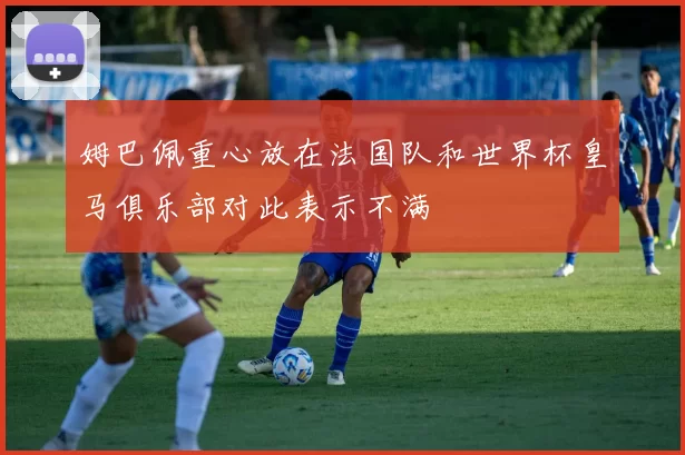 姆巴佩重心放在法国队和世界杯皇马俱乐部对此表示不满