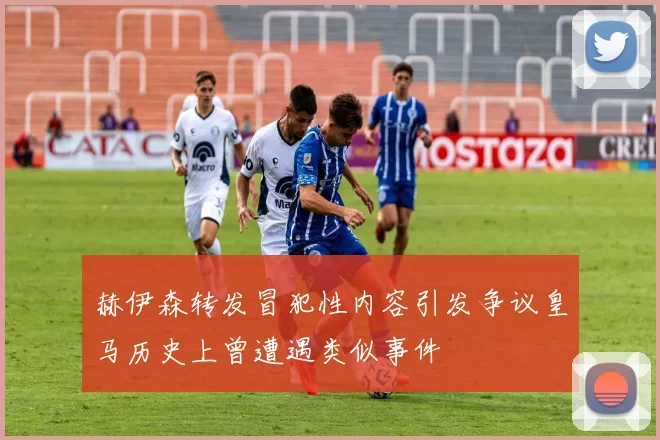 赫伊森转发冒犯性内容引发争议皇马历史上曾遭遇类似事件