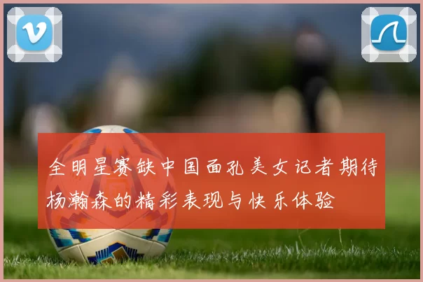 全明星赛缺中国面孔美女记者期待杨瀚森的精彩表现与快乐体验