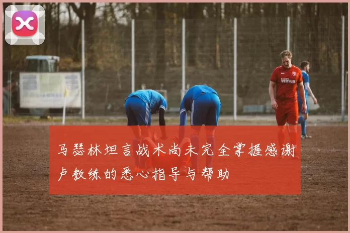 马瑟林坦言战术尚未完全掌握感谢卢教练的悉心指导与帮助