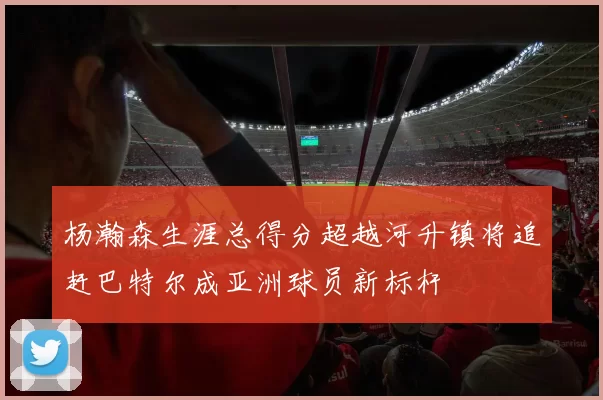 杨瀚森生涯总得分超越河升镇将追赶巴特尔成亚洲球员新标杆