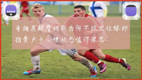 夸梅质疑詹姆斯为何不投空位球却指责卢卡心理状态值得深思