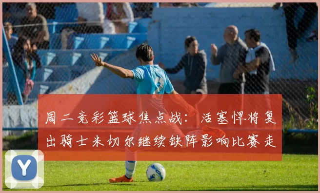 周二竞彩篮球焦点战：活塞悍将复出骑士米切尔继续缺阵影响比赛走势