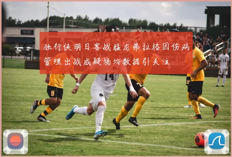 独行侠明日客战猛龙弗拉格因伤病管理出战成疑场均数据引关注