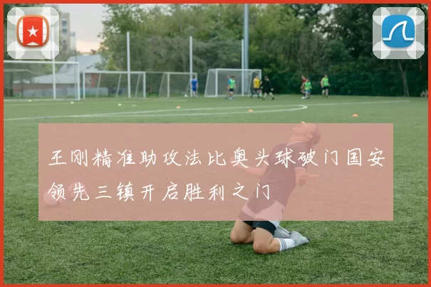 王刚精准助攻法比奥头球破门国安领先三镇开启胜利之门