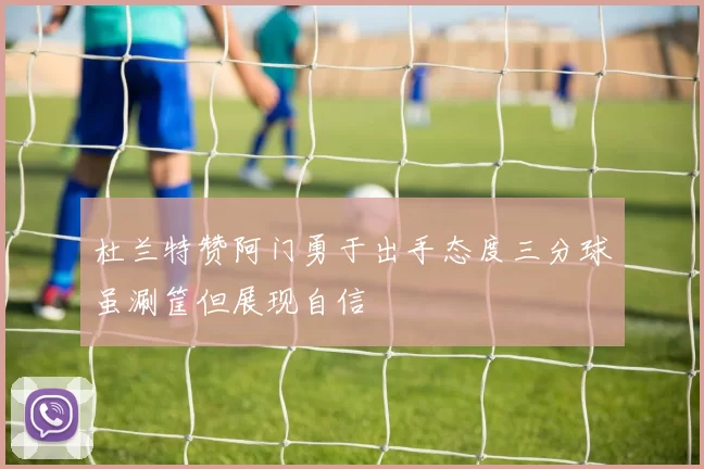 杜兰特赞阿门勇于出手态度三分球虽涮筐但展现自信