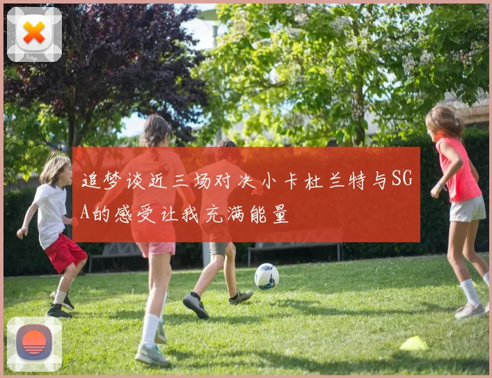 追梦谈近三场对决小卡杜兰特与SGA的感受让我充满能量