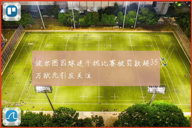 波尔图因球迷干扰比赛被罚款超35万欧元引发关注