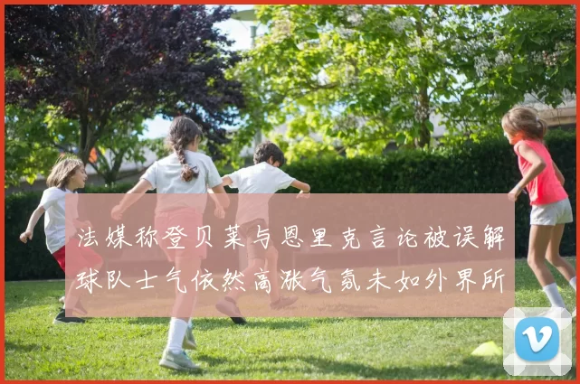 法媒称登贝莱与恩里克言论被误解球队士气依然高涨气氛未如外界所想紧张