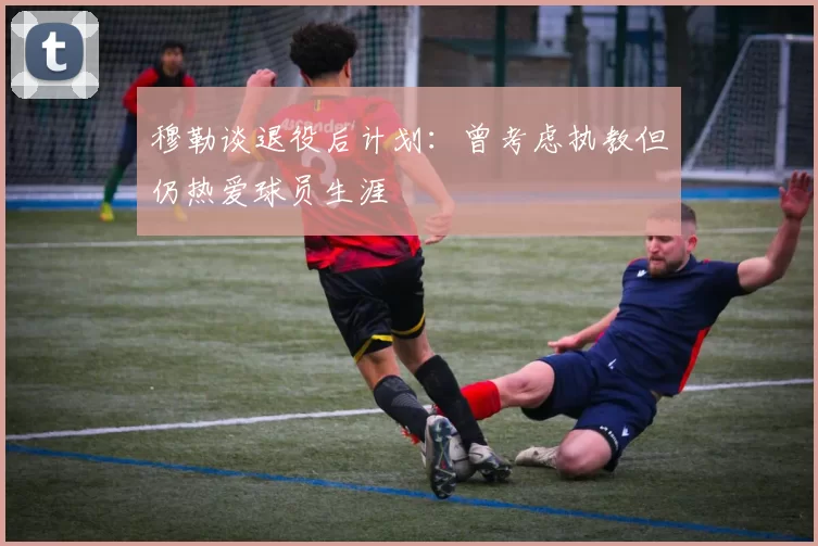 穆勒谈退役后计划：曾考虑执教但仍热爱球员生涯